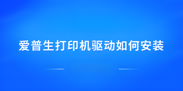 爱普生打印机驱动怎么安装？图文详解下载与设置全流程